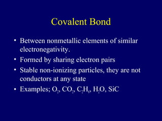 Covalent Bond
• Between nonmetallic elements of similar
  electronegativity.
• Formed by sharing electron pairs
• Stable non-ionizing particles, they are not
  conductors at any state
• Examples; O2, CO2, C2H6, H2O, SiC
 