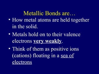 Metallic Bonds are…
• How metal atoms are held together
  in the solid.
• Metals hold on to their valence
  electrons very weakly.
• Think of them as positive ions
  (cations) floating in a sea of
  electrons
 
