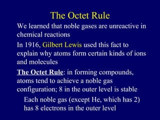 The Octet Rule
We learned that noble gases are unreactive in
chemical reactions
In 1916, Gilbert Lewis used this fact to
explain why atoms form certain kinds of ions
and molecules
The Octet Rule: in forming compounds,
atoms tend to achieve a noble gas
configuration; 8 in the outer level is stable
   Each noble gas (except He, which has 2)
   has 8 electrons in the outer level
 