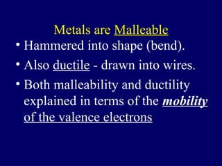Metals are Malleable
• Hammered into shape (bend).
• Also ductile - drawn into wires.
• Both malleability and ductility
  explained in terms of the mobility
  of the valence electrons
 