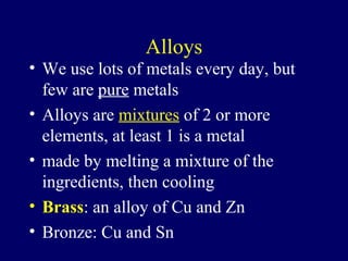 Alloys
• We use lots of metals every day, but
  few are pure metals
• Alloys are mixtures of 2 or more
  elements, at least 1 is a metal
• made by melting a mixture of the
  ingredients, then cooling
• Brass: an alloy of Cu and Zn
• Bronze: Cu and Sn
 