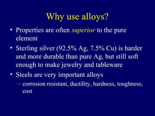 Why use alloys?
• Properties are often superior to the pure
  element
• Sterling silver (92.5% Ag, 7.5% Cu) is harder
  and more durable than pure Ag, but still soft
  enough to make jewelry and tableware
• Steels are very important alloys
  – corrosion resistant, ductility, hardness, toughness,
    cost
 
