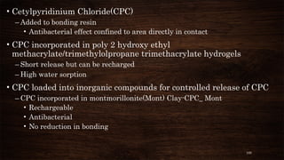100
• Cetylpyridinium Chloride(CPC)
– Added to bonding resin
• Antibacterial effect confined to area directly in contact
• CPC incorporated in poly 2 hydroxy ethyl
methacrylate/trimethylolpropane trimethacrylate hydrogels
– Short release but can be recharged
– High water sorption
• CPC loaded into inorganic compounds for controlled release of CPC
– CPC incorporated in montmorillonite(Mont) Clay-CPC_ Mont
• Rechargeable
• Antibacterial
• No reduction in bonding
 