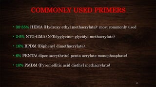 21
COMMONLY USED PRIMERS
• 30-55% HEMA (Hydroxy ethyl methacrylate)- most commonly used
• 2-5% NTG-GMA (N-Tolyglycine- glycidyl methacrylate)
• 16% BPDM (Biphenyl dimethacrylate)
• 6% PENTA( dipentaerythritol penta acrylate monophosphate)
• 10% PMDM (Pyromellitic acid diethyl methacrylate)
 