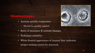 46
Disadvantages
• Acetone quickly evaporates
– Should be quickly applied
• Ratio of monomer & acetone changes
• Technique sensitive
• White frosted appearance of enamel that indicates
proper etching cannot be observed.
 