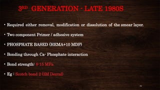 52
3RD
GENERATION - LATE 1980S
• Required either removal, modification or dissolution of the smear layer.
• Two component Primer / adhesive system
• PHOSPHATE BASED (HEMA+10 MDP)
• Bonding through Ca- Phosphate interaction
• Bond strength: 8-15 MPa
• Eg : Scotch bond 2 (3M Dental)
 