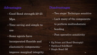 56
Advantages
– Good Bond strength:20-25
Mpa.
– Time saving and simple to
use
– Some agents have
incorporated fluoride and
elastomeric components -
improve marginal integrity
Disadvantages
– Two steps: Technique sensitive
– Lack many of the components
to perform multisubstrate
bonding
– Post operative sensitivity
• Eg.Prime and Bond (Dentsply)
• Optibond Solo(Kerr)
• Single Bond 3M
 