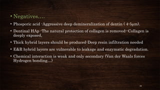 66
• Negatives….
• Phosporic acid -Aggressive deep demineralization of dentin ( 4-5µm).
• Dentinal HAp -The natural protection of collagen is removed--Collagen is
deeply exposed,
• Thick hybrid layers should be produced-Deep resin infiltration needed
• E&R hybrid layers are vulnerable to leakage and enzymatic degradation.
• Chemical interaction is weak and only secondary (Van der Waals forces
Hydrogen bonding…)
 