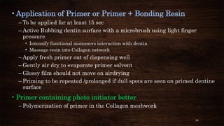 68
• Application of Primer or Primer + Bonding Resin
– To be applied for at least 15 sec
– Active Rubbing dentin surface with a microbrush using light finger
pressure
• Intensify functional monomers interaction with dentin
• Massage resin into Collagen network
– Apply fresh primer out of dispensing well
– Gently air dry to evaporate primer solvent
– Glossy film should not move on airdrying
– Priming to be repeated /prolonged if dull spots are seen on primed dentine
surface
• Primer containing photo initiator better
– Polymerization of primer in the Collagen meshwork
 