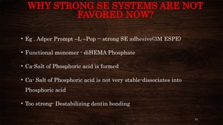 72
WHY STRONG SE SYSTEMS ARE NOT
FAVORED NOW?
• Eg . Adper Prompt –L –Pop -- strong SE adhesive(3M ESPE)
• Functional monomer - diHEMA Phosphate
• Ca-Salt of Phosphoric acid is formed
• Ca- Salt of Phosphoric acid is not very stable-dissociates into
Phosphoric acid
• Too strong- Destabilizing dentin bonding
 