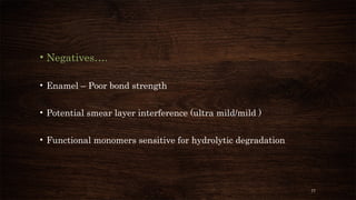 77
• Negatives….
• Enamel – Poor bond strength
• Potential smear layer interference (ultra mild/mild )
• Functional monomers sensitive for hydrolytic degradation
 
