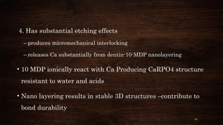 81
4. Has substantial etching effects
– produces micromechanical interlocking
– releases Ca substantially from dentin-10-MDP nanolayering
• 10 MDP ionically react with Ca Producing CaRPO4 structure
resistant to water and acids
• Nano layering results in stable 3D structures –contribute to
bond durability
 