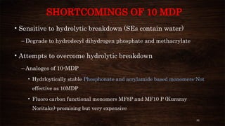 82
SHORTCOMINGS OF 10 MDP
• Sensitive to hydrolytic breakdown (SEs contain water)
– Degrade to hydrodecyl dihydrogen phosphate and methacrylate
• Attempts to overcome hydrolytic breakdown
– Analoges of 10-MDP
• Hydrloytically stable Phosphonate and acrylamide based monomers-Not
effective as 10MDP
• Fluoro carbon functional monomers MF8P and MF10 P (Kuraray
Noritake)-promising but very expensive
 