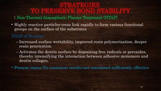 83
STRATEGIES
TO PRESERVE BOND STABILITY
1.Non-Thermal Atmospheric Plasma Treatment (NTAP)
• Highly reactive particles-cross link rapidly to form various functional
groups on the surface of the substrates
NTAP of Dentine-
– Increased surface wettability, improved resin polymerization, deeper
resin penetration
– Activates the dentin surface by depositing free radicals or peroxides,
thereby intensifying the interaction between adhesive monomers and
dentin collagen.
• Present status-No consistent results-not considered sufficiently effective
 