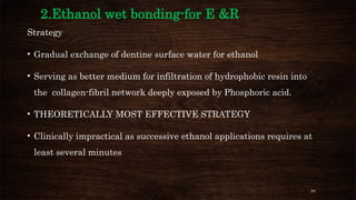 84
2.Ethanol wet bonding-for E &R
Strategy
• Gradual exchange of dentine surface water for ethanol
• Serving as better medium for infiltration of hydrophobic resin into
the collagen-fibril network deeply exposed by Phosphoric acid.
• THEORETICALLY MOST EFFECTIVE STRATEGY
• Clinically impractical as successive ethanol applications requires at
least several minutes
 