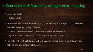 87
4.Dentin biomodification by collagen cross –linking
• Basic principle
– Inhibit MMPs
• Enhance intra and inter molecular cross linking of collagen- Collagen
more resistant to biodegradation
– Natural – Proanthocyanidin (appln time 10 min-40h), Riboflavin
– Synthetic – Gluteraldhehyde - reduce cell viability-not advised now
• Benefits not that substantiated but some evidence regarding improvement
with 60 sec application also seen.
 