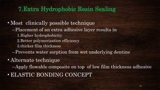 91
7.Extra Hydrophobic Resin Sealing
• Most clinically possible technique
–Placement of an extra adhesive layer results in
1.Higher hydrophobicity
2.Better polymerization efficiency
3.thicker film thickness
–Prevents water sorption from wet underlying dentine
• Alternate technique
–Apply flowable composite on top of low film thickness adhesive
• ELASTIC BONDING CONCEPT
 