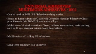 96
UNIVERSAL ADHESIVES/
MULTIMODE ADHESIVES - 2011
• Can be used in E&R / SE /Selective etching modes
• Bonds to Enamel/Dentine/Glass rich Ceramics (through Silane) or Glass
poor Zirconia (Via 10-MDP) and metal alloys
• Multitude of clinical situations-Direct, indirect restorations, resin coating,
core built ups, Zirconia primer, tooth desensitizer
• Modifications of 1- Step SE adhesives
• Long term bonding - still unproven
 