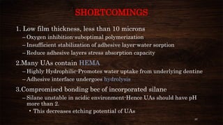 97
SHORTCOMINGS
1. Low film thickness, less than 10 microns
– Oxygen inhibition-suboptimal polymerization
– Insufficient stabilization of adhesive layer-water sorption
– Reduce adhesive layers stress absorption capacity
2.Many UAs contain HEMA
– Highly Hydrophilic-Promotes water uptake from underlying dentine
– Adhesive interface undergoes hydrolysis
3.Compromised bonding bec of incorporated silane
– Silane unstable in acidic environment-Hence UAs should have pH
more than 2.
• This decreases etching potential of UAs
 