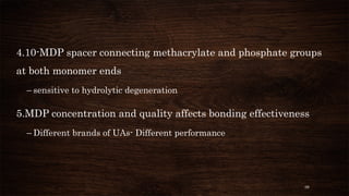 98
4.10-MDP spacer connecting methacrylate and phosphate groups
at both monomer ends
– sensitive to hydrolytic degeneration
5.MDP concentration and quality affects bonding effectiveness
– Different brands of UAs- Different performance
 