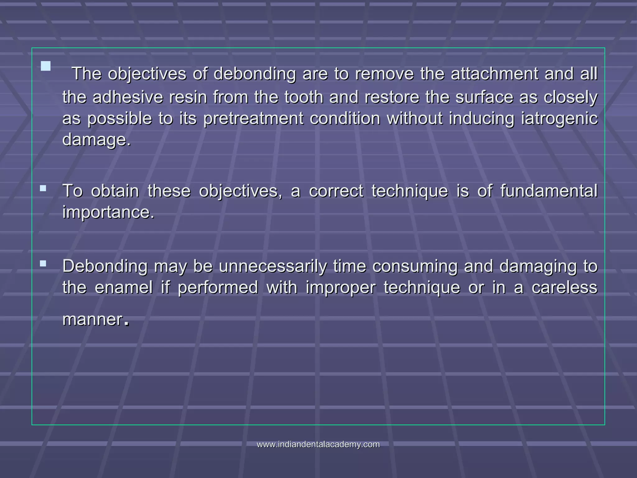  The objectives of debonding are to remove the attachment and allThe objectives of debonding are to remove the attachment and all
the adhesive resin from the tooth and restore the surface as closelythe adhesive resin from the tooth and restore the surface as closely
as possible to its pretreatment condition without inducing iatrogenicas possible to its pretreatment condition without inducing iatrogenic
damage.damage.
 To obtain these objectives, a correct technique is of fundamentalTo obtain these objectives, a correct technique is of fundamental
importance.importance.
 Debonding may be unnecessarily time consuming and damaging toDebonding may be unnecessarily time consuming and damaging to
the enamel if performed with improper technique or in a carelessthe enamel if performed with improper technique or in a careless
mannermanner..
www.indiandentalacademy.comwww.indiandentalacademy.com
 