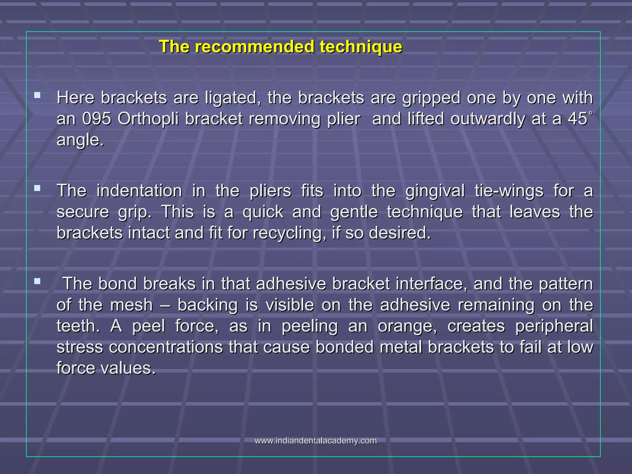 The recommended techniqueThe recommended technique
 Here brackets are ligated, the brackets are gripped one by one withHere brackets are ligated, the brackets are gripped one by one with
an 095 Orthopli bracket removing plier and lifted outwardly at a 45˚an 095 Orthopli bracket removing plier and lifted outwardly at a 45˚
angle.angle.
 The indentation in the pliers fits into the gingival tie-wings for aThe indentation in the pliers fits into the gingival tie-wings for a
secure grip. This is a quick and gentle technique that leaves thesecure grip. This is a quick and gentle technique that leaves the
brackets intact and fit for recycling, if so desired.brackets intact and fit for recycling, if so desired.
 The bond breaks in that adhesive bracket interface, and the patternThe bond breaks in that adhesive bracket interface, and the pattern
of the mesh – backing is visible on the adhesive remaining on theof the mesh – backing is visible on the adhesive remaining on the
teeth. A peel force, as in peeling an orange, creates peripheralteeth. A peel force, as in peeling an orange, creates peripheral
stress concentrations that cause bonded metal brackets to fail at lowstress concentrations that cause bonded metal brackets to fail at low
force values.force values.
www.indiandentalacademy.comwww.indiandentalacademy.com
 