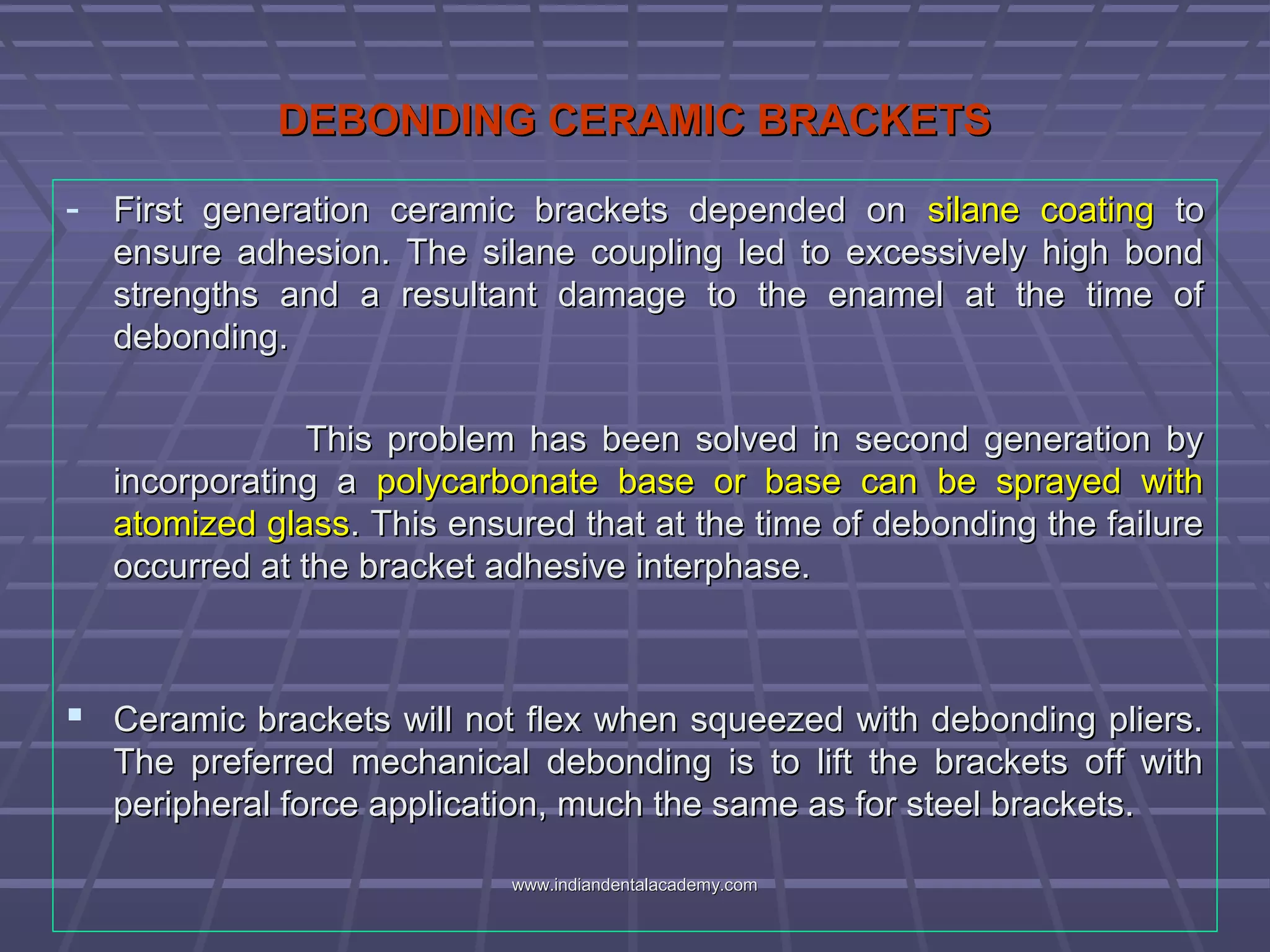 DEBONDING CERAMIC BRACKETSDEBONDING CERAMIC BRACKETS
- First generation ceramic brackets depended onFirst generation ceramic brackets depended on silane coatingsilane coating toto
ensure adhesion. The silane coupling led to excessively high bondensure adhesion. The silane coupling led to excessively high bond
strengths and a resultant damage to the enamel at the time ofstrengths and a resultant damage to the enamel at the time of
debonding.debonding.
This problem has been solved in second generation byThis problem has been solved in second generation by
incorporating aincorporating a polycarbonate base or base can be sprayed withpolycarbonate base or base can be sprayed with
atomized glassatomized glass. This ensured that at the time of debonding the failure. This ensured that at the time of debonding the failure
occurred at the bracket adhesive interphase.occurred at the bracket adhesive interphase.
 Ceramic brackets will not flex when squeezed with debonding pliers.Ceramic brackets will not flex when squeezed with debonding pliers.
The preferred mechanical debonding is to lift the brackets off withThe preferred mechanical debonding is to lift the brackets off with
peripheral force application, much the same as for steel brackets.peripheral force application, much the same as for steel brackets.
www.indiandentalacademy.comwww.indiandentalacademy.com
 