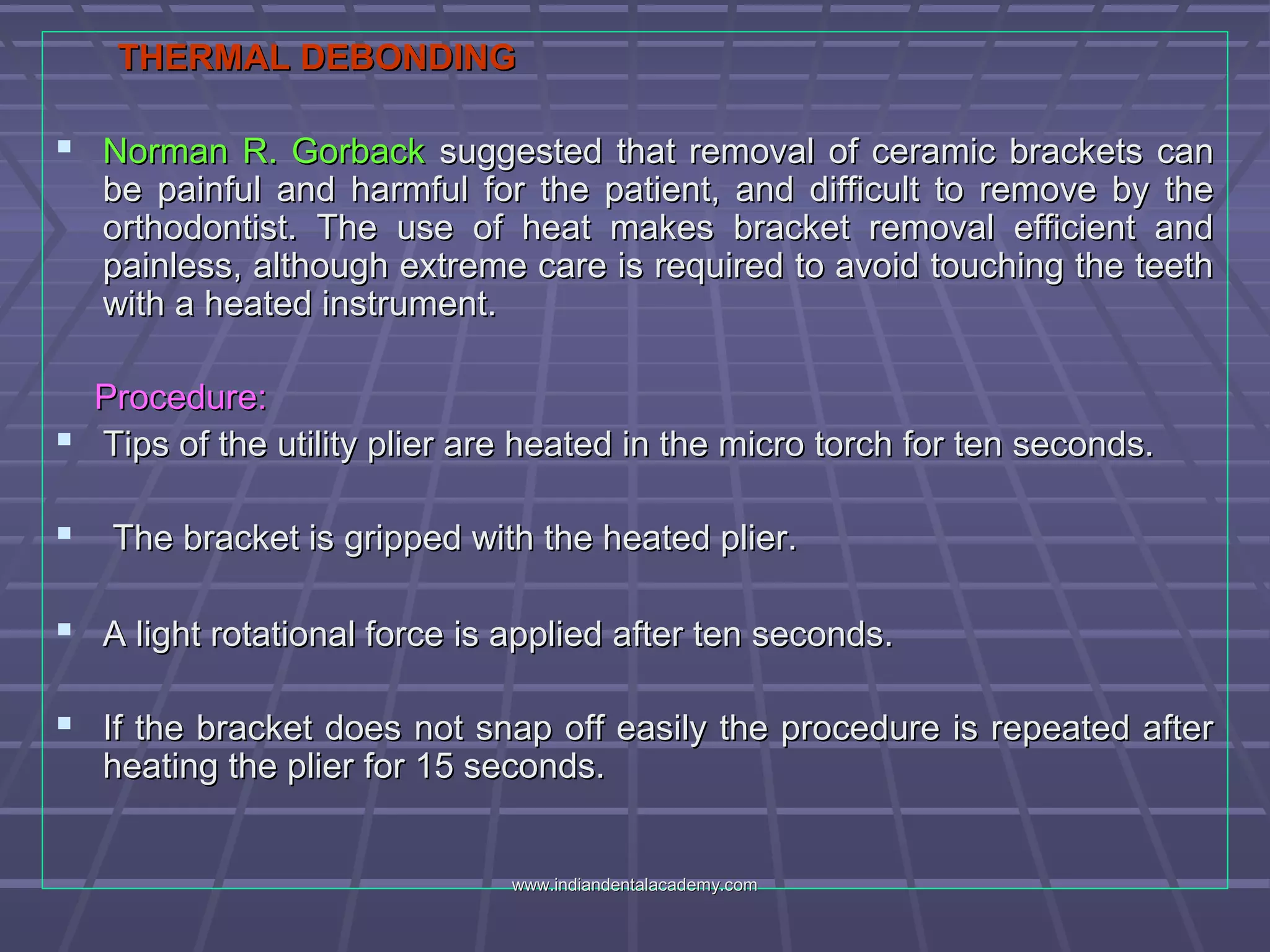 THERMAL DEBONDINGTHERMAL DEBONDING
 Norman R. GorbackNorman R. Gorback suggested that removal of ceramic brackets cansuggested that removal of ceramic brackets can
be painful and harmful for the patient, and difficult to remove by thebe painful and harmful for the patient, and difficult to remove by the
orthodontist. The use of heat makes bracket removal efficient andorthodontist. The use of heat makes bracket removal efficient and
painless, although extreme care is required to avoid touching the teethpainless, although extreme care is required to avoid touching the teeth
with a heated instrument.with a heated instrument.
Procedure:Procedure:
 Tips of the utility plier are heated in the micro torch for ten seconds.Tips of the utility plier are heated in the micro torch for ten seconds.
 The bracket is gripped with the heated plier.The bracket is gripped with the heated plier.
 A light rotational force is applied after ten seconds.A light rotational force is applied after ten seconds.
 If the bracket does not snap off easily the procedure is repeated afterIf the bracket does not snap off easily the procedure is repeated after
heating the plier for 15 seconds.heating the plier for 15 seconds.
www.indiandentalacademy.comwww.indiandentalacademy.com
 