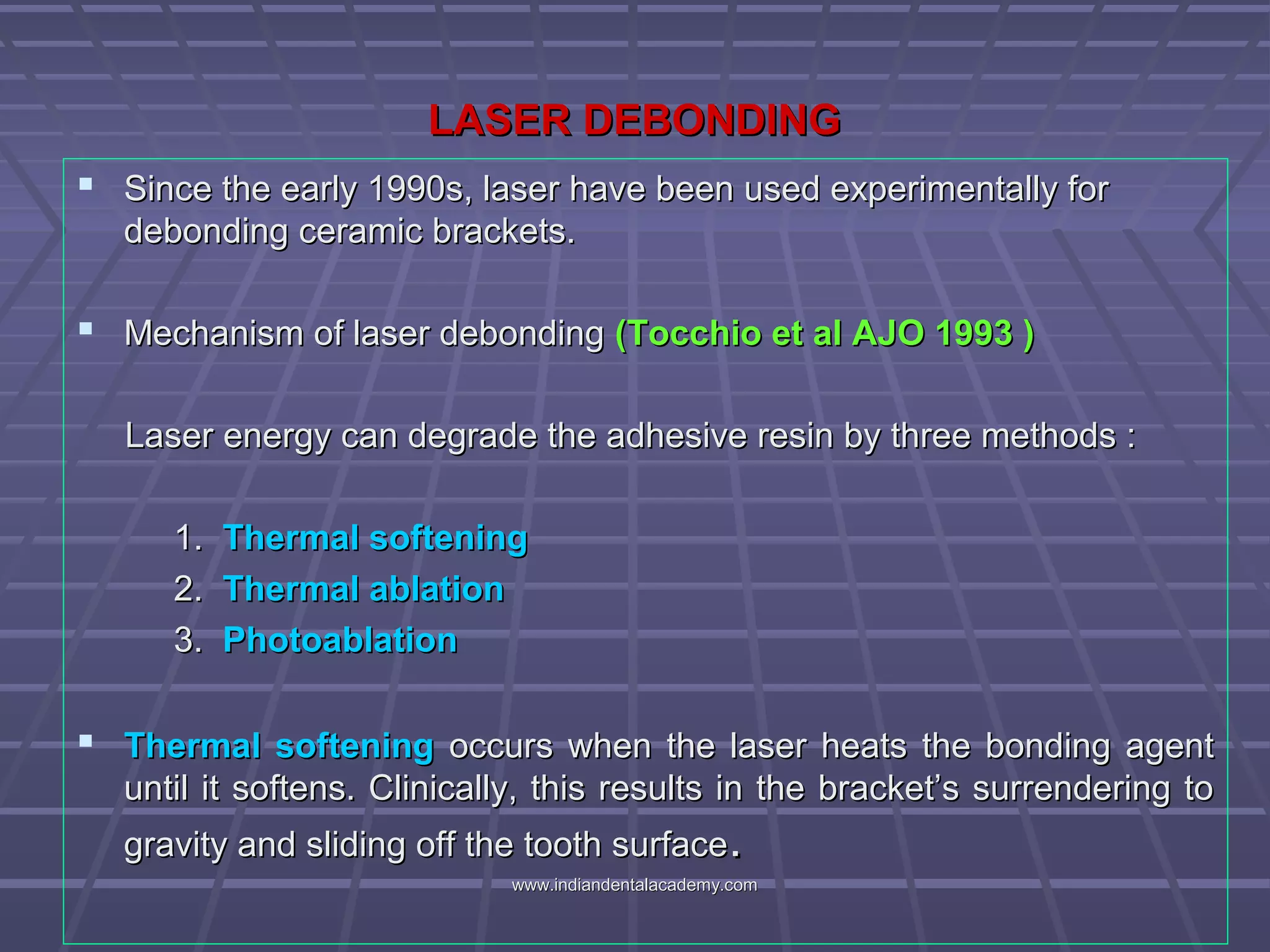 LASER DEBONDINGLASER DEBONDING
 Since the early 1990s, laser have been used experimentally forSince the early 1990s, laser have been used experimentally for
debonding ceramic brackets.debonding ceramic brackets.
 Mechanism of laser debondingMechanism of laser debonding (Tocchio et al AJO 1993 )(Tocchio et al AJO 1993 )
Laser energy can degrade the adhesive resin by three methods :Laser energy can degrade the adhesive resin by three methods :
1.1. Thermal softeningThermal softening
2.2. Thermal ablationThermal ablation
3.3. PhotoablationPhotoablation
 Thermal softeningThermal softening occurs when the laser heats the bonding agentoccurs when the laser heats the bonding agent
until it softens. Clinically, this results in the bracket’s surrendering tountil it softens. Clinically, this results in the bracket’s surrendering to
gravity and sliding off the tooth surfacegravity and sliding off the tooth surface..
www.indiandentalacademy.comwww.indiandentalacademy.com
 