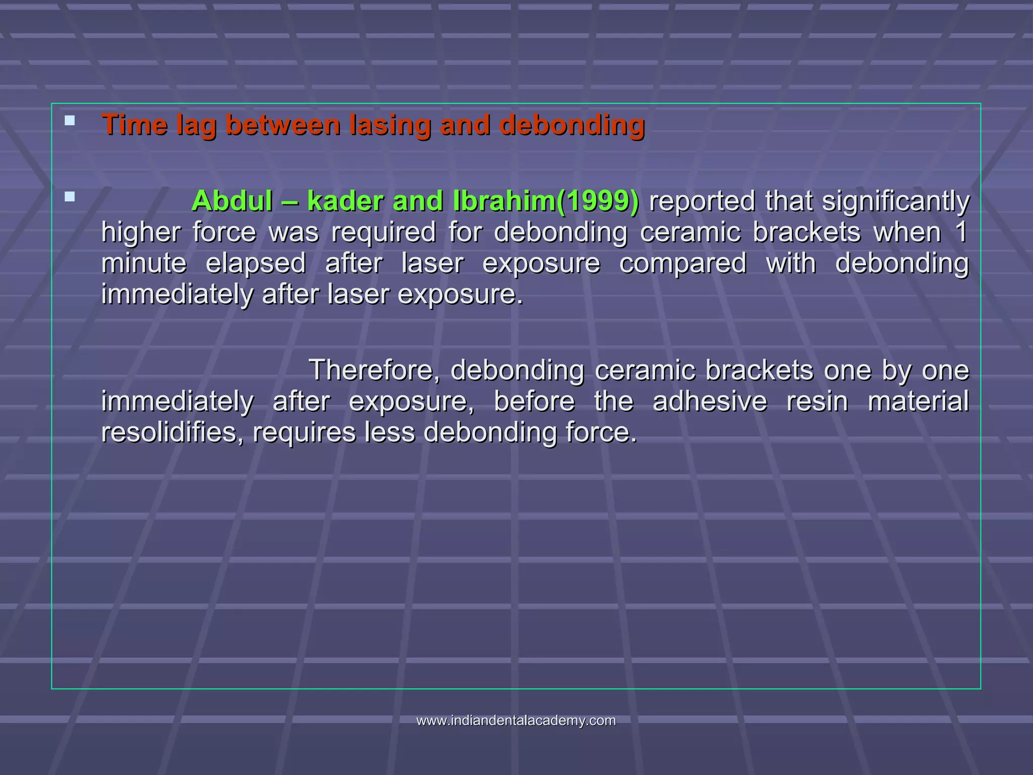  Time lag between lasing and debondingTime lag between lasing and debonding
 Abdul – kader and Ibrahim(1999)Abdul – kader and Ibrahim(1999) reported that significantlyreported that significantly
higher force was required for debonding ceramic brackets when 1higher force was required for debonding ceramic brackets when 1
minute elapsed after laser exposure compared with debondingminute elapsed after laser exposure compared with debonding
immediately after laser exposure.immediately after laser exposure.
Therefore, debonding ceramic brackets one by oneTherefore, debonding ceramic brackets one by one
immediately after exposure, before the adhesive resin materialimmediately after exposure, before the adhesive resin material
resolidifies, requires less debonding force.resolidifies, requires less debonding force.
www.indiandentalacademy.comwww.indiandentalacademy.com
 