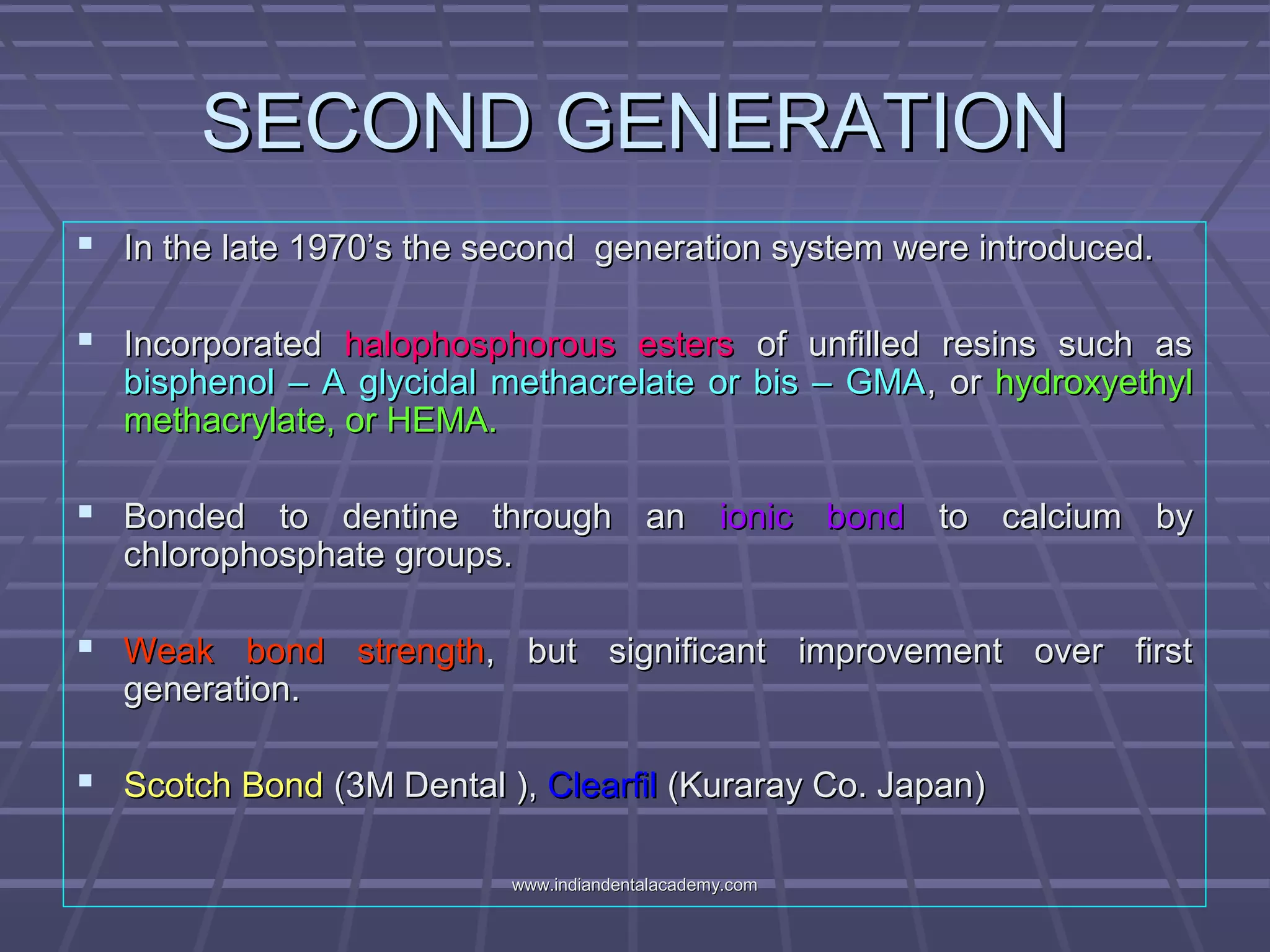 SECOND GENERATIONSECOND GENERATION
 In the late 1970’s the second generation system were introduced.In the late 1970’s the second generation system were introduced.
 IncorporatedIncorporated halophosphorous estershalophosphorous esters of unfilled resins such asof unfilled resins such as
bisphenol – A glycidal methacrelate or bis – GMAbisphenol – A glycidal methacrelate or bis – GMA, or, or hydroxyethylhydroxyethyl
methacrylate, or HEMA.methacrylate, or HEMA.
 Bonded to dentine through anBonded to dentine through an ionic bondionic bond to calcium byto calcium by
chlorophosphate groups.chlorophosphate groups.
 Weak bond strengthWeak bond strength, but significant improvement over first, but significant improvement over first
generation.generation.
 Scotch BondScotch Bond (3M Dental ),(3M Dental ), ClearfilClearfil (Kuraray Co. Japan)(Kuraray Co. Japan)
www.indiandentalacademy.comwww.indiandentalacademy.com
 