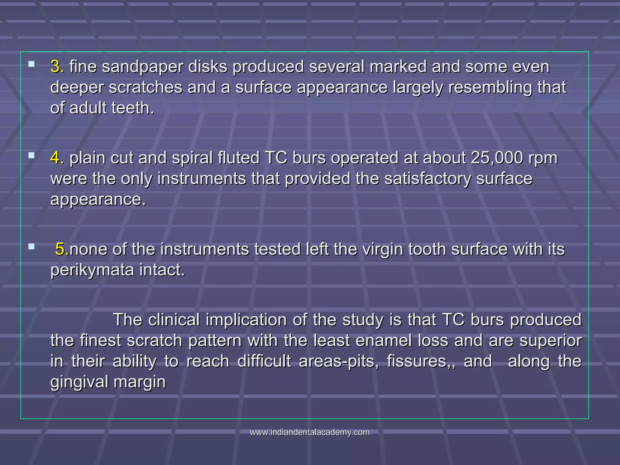  3.3. fine sandpaper disks produced several marked and some evenfine sandpaper disks produced several marked and some even
deeper scratches and a surface appearance largely resembling thatdeeper scratches and a surface appearance largely resembling that
of adult teeth.of adult teeth.
 4.4. plain cut and spiral fluted TC burs operated at about 25,000 rpmplain cut and spiral fluted TC burs operated at about 25,000 rpm
were the only instruments that provided the satisfactory surfacewere the only instruments that provided the satisfactory surface
appearance.appearance.
 5.5.none of the instruments tested left the virgin tooth surface with itsnone of the instruments tested left the virgin tooth surface with its
perikymata intact.perikymata intact.
The clinical implication of the study is that TC burs producedThe clinical implication of the study is that TC burs produced
the finest scratch pattern with the least enamel loss and are superiorthe finest scratch pattern with the least enamel loss and are superior
in their ability to reach difficult areas-pits, fissures,, and along thein their ability to reach difficult areas-pits, fissures,, and along the
gingival margingingival margin
www.indiandentalacademy.comwww.indiandentalacademy.com
 
