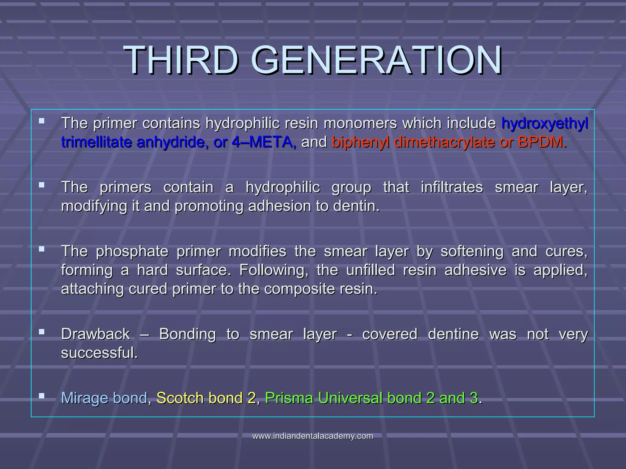 THIRD GENERATIONTHIRD GENERATION
 The primer contains hydrophilic resin monomers which includeThe primer contains hydrophilic resin monomers which include hydroxyethylhydroxyethyl
trimellitate anhydride, or 4–META,trimellitate anhydride, or 4–META, andand biphenyl dimethacrylate or BPDM.biphenyl dimethacrylate or BPDM.
 The primers contain a hydrophilic group that infiltrates smear layer,The primers contain a hydrophilic group that infiltrates smear layer,
modifying it and promoting adhesion to dentin.modifying it and promoting adhesion to dentin.
 The phosphate primer modifies the smear layer by softening and cures,The phosphate primer modifies the smear layer by softening and cures,
forming a hard surface. Following, the unfilled resin adhesive is applied,forming a hard surface. Following, the unfilled resin adhesive is applied,
attaching cured primer to the composite resin.attaching cured primer to the composite resin.
 Drawback – Bonding to smear layer - covered dentine was not veryDrawback – Bonding to smear layer - covered dentine was not very
successful.successful.
 Mirage bondMirage bond,, Scotch bond 2Scotch bond 2,, Prisma Universal bond 2 and 3Prisma Universal bond 2 and 3..
www.indiandentalacademy.comwww.indiandentalacademy.com
 