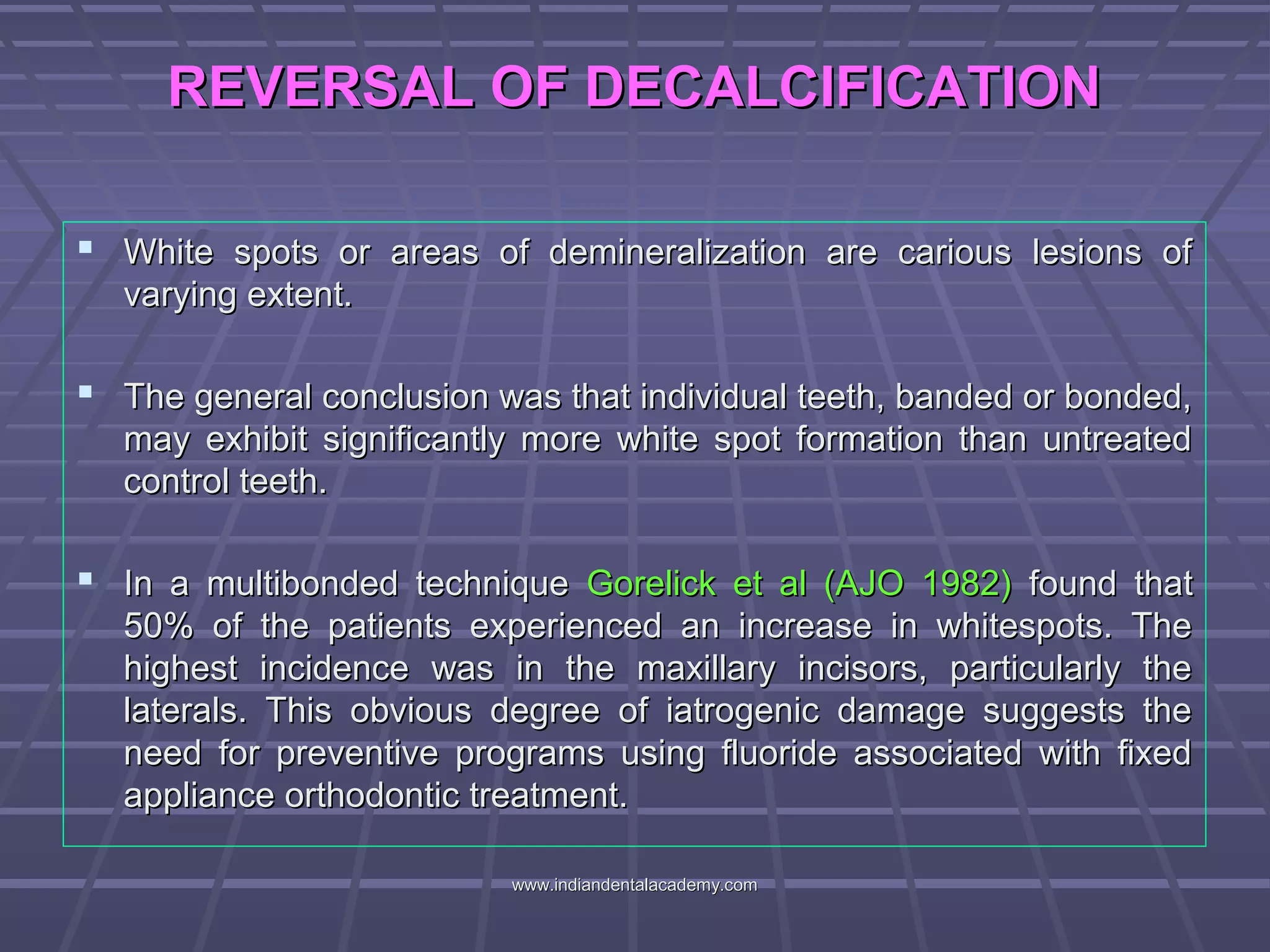 REVERSAL OF DECALCIFICATIONREVERSAL OF DECALCIFICATION
 White spots or areas of demineralization are carious lesions ofWhite spots or areas of demineralization are carious lesions of
varying extent.varying extent.
 The general conclusion was that individual teeth, banded or bonded,The general conclusion was that individual teeth, banded or bonded,
may exhibit significantly more white spot formation than untreatedmay exhibit significantly more white spot formation than untreated
control teeth.control teeth.
 In a multibonded techniqueIn a multibonded technique Gorelick et al (AJO 1982)Gorelick et al (AJO 1982) found thatfound that
50% of the patients experienced an increase in whitespots. The50% of the patients experienced an increase in whitespots. The
highest incidence was in the maxillary incisors, particularly thehighest incidence was in the maxillary incisors, particularly the
laterals. This obvious degree of iatrogenic damage suggests thelaterals. This obvious degree of iatrogenic damage suggests the
need for preventive programs using fluoride associated with fixedneed for preventive programs using fluoride associated with fixed
appliance orthodontic treatment.appliance orthodontic treatment.
www.indiandentalacademy.comwww.indiandentalacademy.com
 
