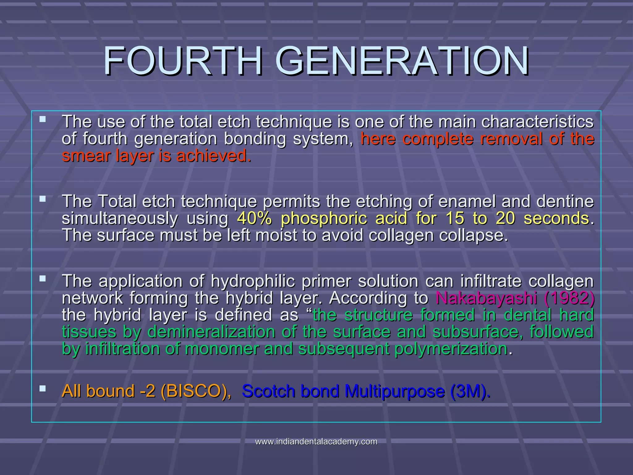 FOURTH GENERATIONFOURTH GENERATION
 The use of the total etch technique is one of the main characteristicsThe use of the total etch technique is one of the main characteristics
of fourth generation bonding system,of fourth generation bonding system, here complete removal of thehere complete removal of the
smear layer is achieved.smear layer is achieved.
 The Total etch technique permits the etching of enamel and dentineThe Total etch technique permits the etching of enamel and dentine
simultaneously usingsimultaneously using 40% phosphoric acid for 15 to 20 seconds40% phosphoric acid for 15 to 20 seconds..
The surface must be left moist to avoid collagen collapse.The surface must be left moist to avoid collagen collapse.
 The application of hydrophilic primer solution can infiltrate collagenThe application of hydrophilic primer solution can infiltrate collagen
network forming the hybrid layer. According tonetwork forming the hybrid layer. According to Nakabayashi (1982)Nakabayashi (1982)
the hybrid layer is defined as “the hybrid layer is defined as “the structure formed in dental hardthe structure formed in dental hard
tissues by demineralization of the surface and subsurface, followedtissues by demineralization of the surface and subsurface, followed
by infiltration of monomer and subsequent polymerizationby infiltration of monomer and subsequent polymerization..
 All bound -2 (BISCO),All bound -2 (BISCO), Scotch bond Multipurpose (3M).Scotch bond Multipurpose (3M).
www.indiandentalacademy.comwww.indiandentalacademy.com
 