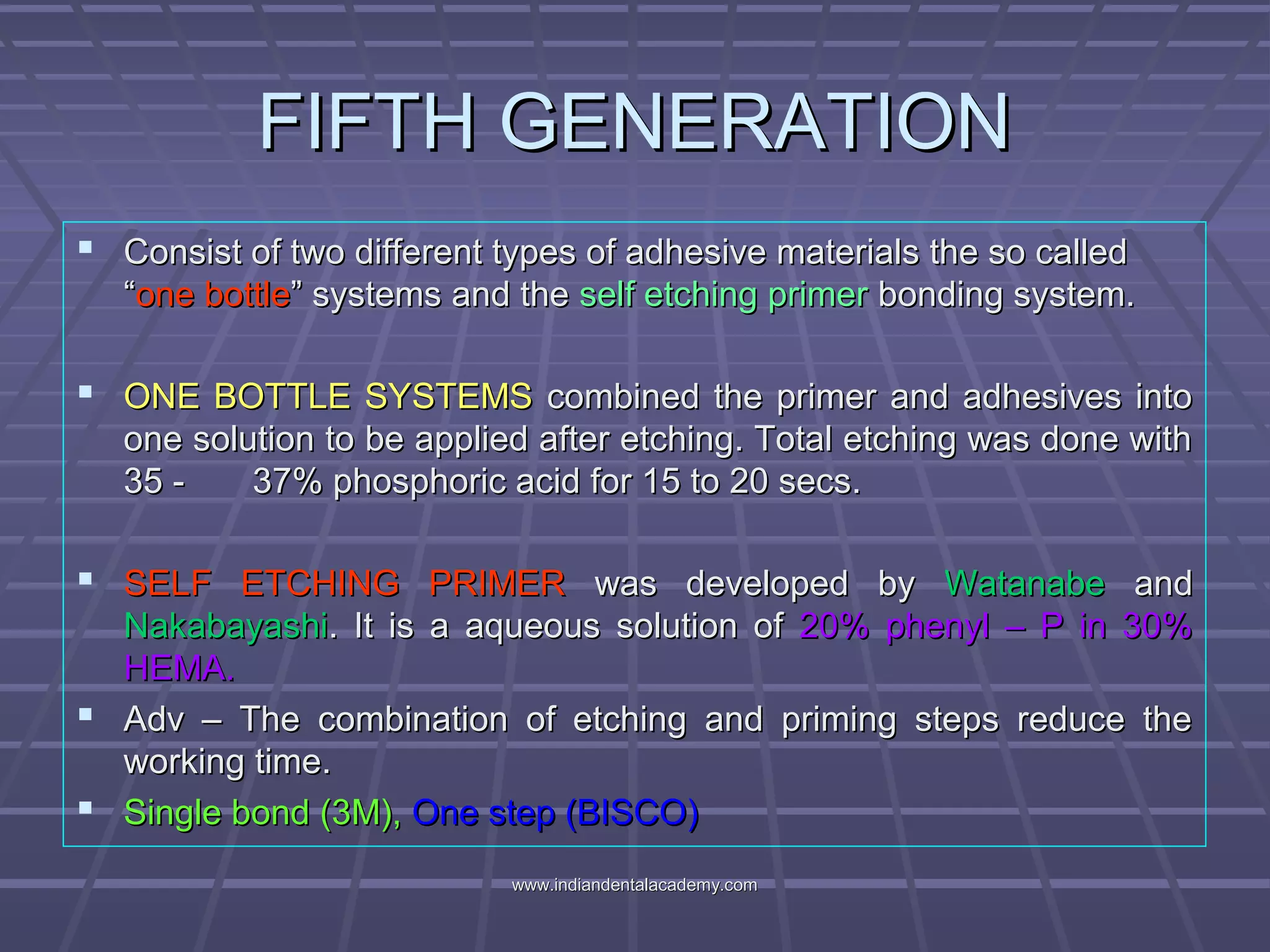 FIFTH GENERATIONFIFTH GENERATION
 Consist of two different types of adhesive materials the so calledConsist of two different types of adhesive materials the so called
““one bottleone bottle” systems and the” systems and the self etching primerself etching primer bonding system.bonding system.
 ONE BOTTLE SYSTEMSONE BOTTLE SYSTEMS combined the primer and adhesives intocombined the primer and adhesives into
one solution to be applied after etching. Total etching was done withone solution to be applied after etching. Total etching was done with
35 - 37% phosphoric acid for 15 to 20 secs.35 - 37% phosphoric acid for 15 to 20 secs.
 SELF ETCHING PRIMERSELF ETCHING PRIMER was developed bywas developed by WatanabeWatanabe andand
NakabayashiNakabayashi. It is a aqueous solution of. It is a aqueous solution of 20% phenyl – P in 30%20% phenyl – P in 30%
HEMA.HEMA.
 Adv – The combination of etching and priming steps reduce theAdv – The combination of etching and priming steps reduce the
working time.working time.
 Single bond (3M),Single bond (3M), One step (BISCO)One step (BISCO)
www.indiandentalacademy.comwww.indiandentalacademy.com
 