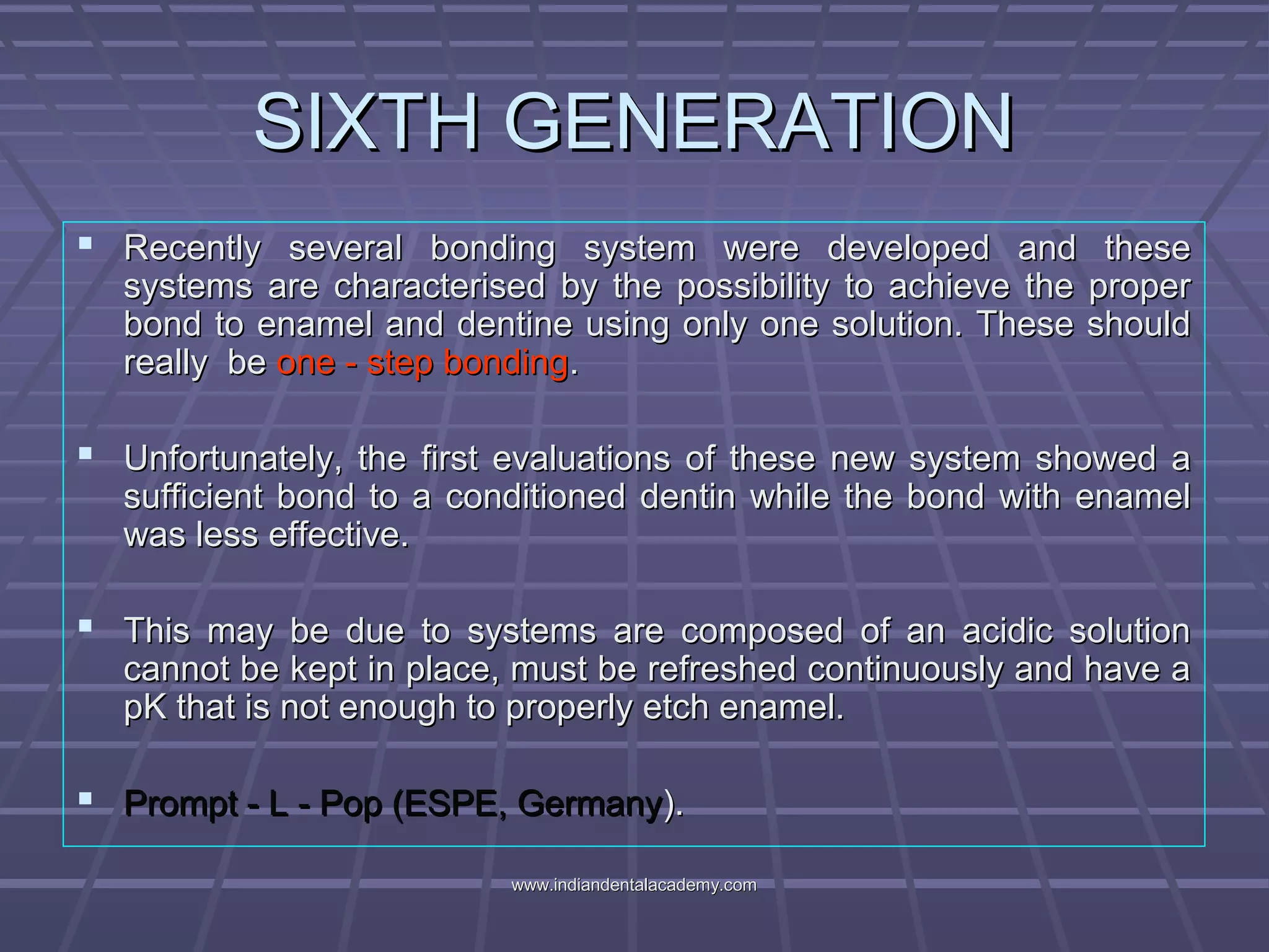 SIXTH GENERATIONSIXTH GENERATION
 Recently several bonding system were developed and theseRecently several bonding system were developed and these
systems are characterised by the possibility to achieve the propersystems are characterised by the possibility to achieve the proper
bond to enamel and dentine using only one solution. These shouldbond to enamel and dentine using only one solution. These should
really bereally be one - step bondingone - step bonding..
 Unfortunately, the first evaluations of these new system showed aUnfortunately, the first evaluations of these new system showed a
sufficient bond to a conditioned dentin while the bond with enamelsufficient bond to a conditioned dentin while the bond with enamel
was less effective.was less effective.
 This may be due to systems are composed of an acidic solutionThis may be due to systems are composed of an acidic solution
cannot be kept in place, must be refreshed continuously and have acannot be kept in place, must be refreshed continuously and have a
pK that is not enough to properly etch enamel.pK that is not enough to properly etch enamel.
 Prompt - L - Pop (ESPE, GermanyPrompt - L - Pop (ESPE, Germany).).
www.indiandentalacademy.comwww.indiandentalacademy.com
 