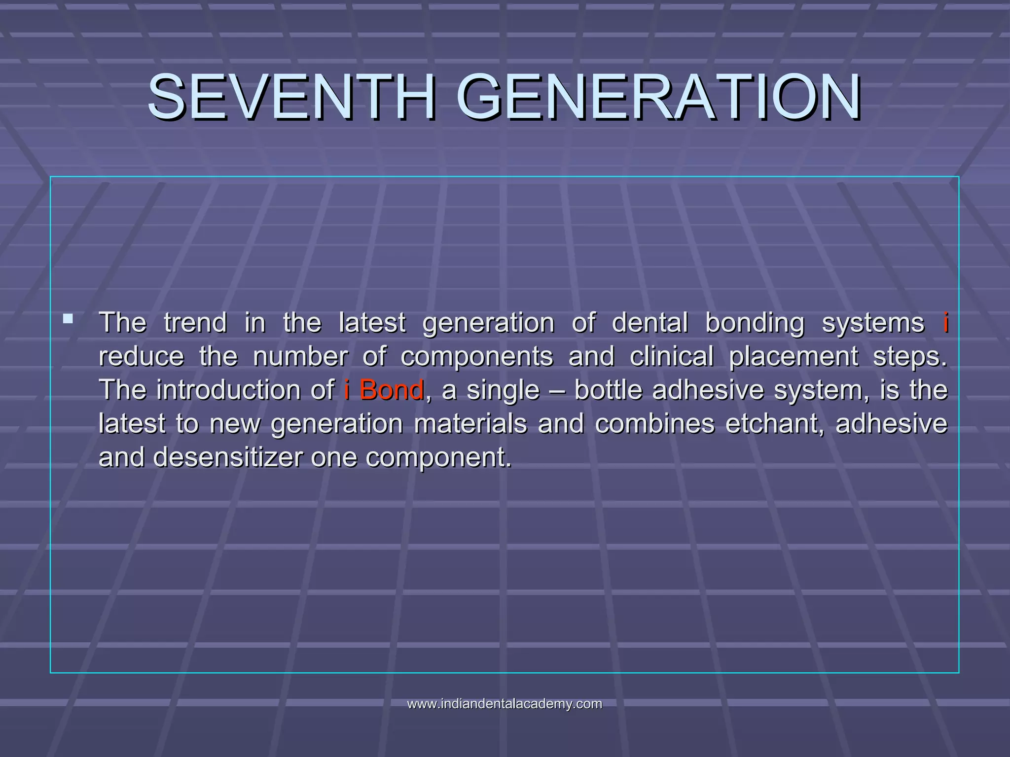 SEVENTH GENERATIONSEVENTH GENERATION
 The trend in the latest generation of dental bonding systemsThe trend in the latest generation of dental bonding systems ii
reduce the number of components and clinical placement steps.reduce the number of components and clinical placement steps.
The introduction ofThe introduction of i Bondi Bond, a single – bottle adhesive system, is the, a single – bottle adhesive system, is the
latest to new generation materials and combines etchant, adhesivelatest to new generation materials and combines etchant, adhesive
and desensitizer one component.and desensitizer one component.
www.indiandentalacademy.comwww.indiandentalacademy.com
 