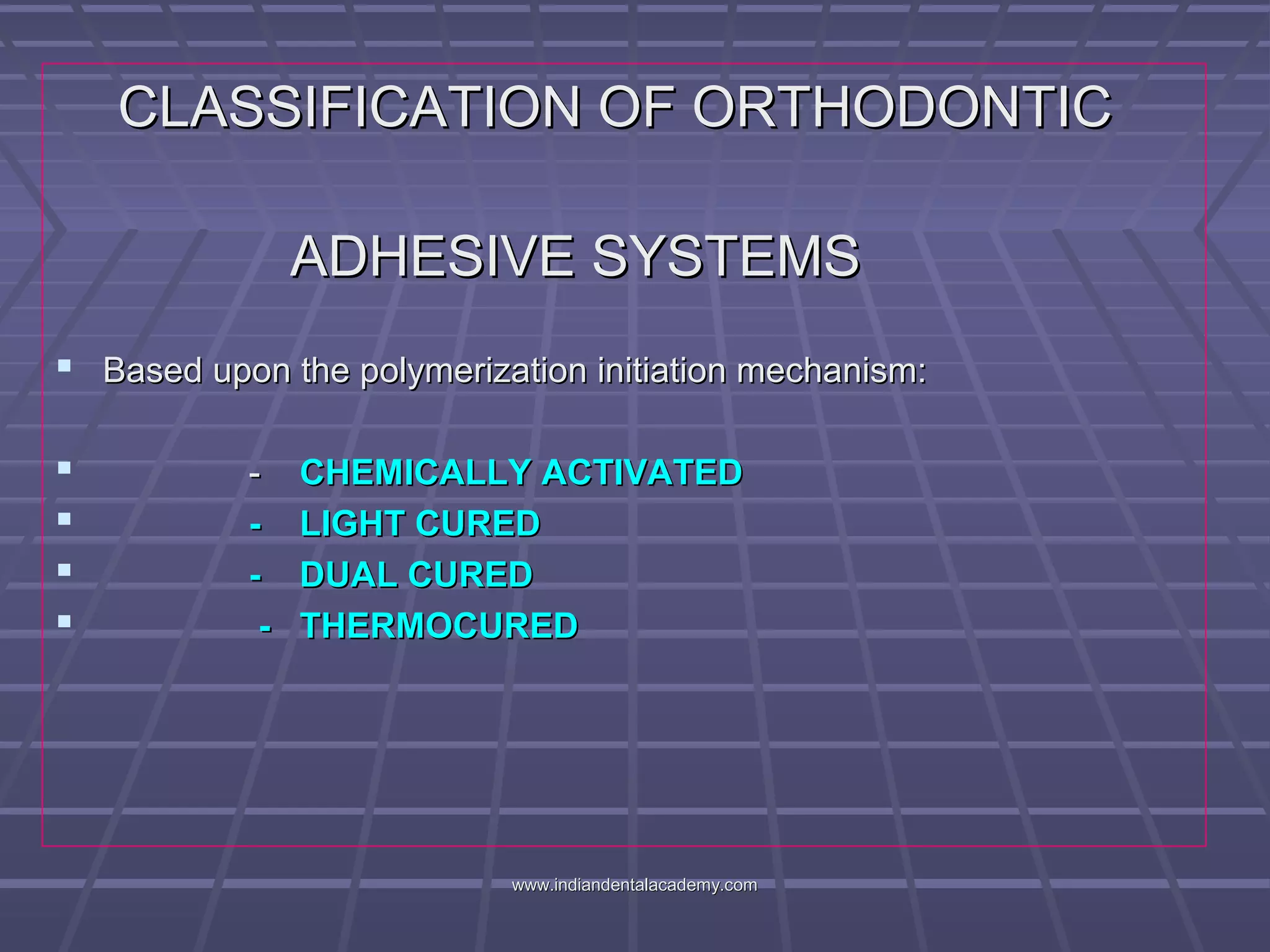 CLASSIFICATION OF ORTHODONTICCLASSIFICATION OF ORTHODONTIC
ADHESIVE SYSTEMSADHESIVE SYSTEMS
 Based upon the polymerization initiation mechanism:Based upon the polymerization initiation mechanism:
 -- CHEMICALLY ACTIVATEDCHEMICALLY ACTIVATED
 - LIGHT CURED- LIGHT CURED
 - DUAL CURED- DUAL CURED
 - THERMOCURED- THERMOCURED
www.indiandentalacademy.comwww.indiandentalacademy.com
 