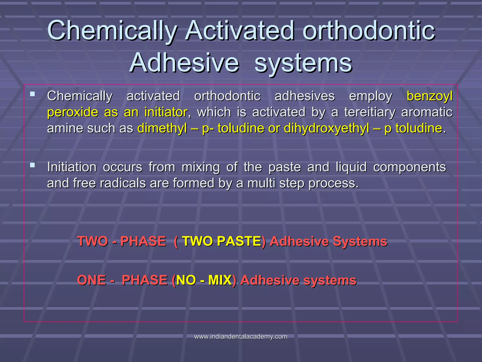 Chemically Activated orthodonticChemically Activated orthodontic
Adhesive systemsAdhesive systems
 Chemically activated orthodontic adhesives employChemically activated orthodontic adhesives employ benzoylbenzoyl
peroxide as an initiatorperoxide as an initiator, which is activated by a tereitiary aromatic, which is activated by a tereitiary aromatic
amine such asamine such as dimethyl – p- toludine or dihydroxyethyl – p toludinedimethyl – p- toludine or dihydroxyethyl – p toludine..
 Initiation occurs from mixing of the paste and liquid componentsInitiation occurs from mixing of the paste and liquid components
and free radicals are formed by a multi step process.and free radicals are formed by a multi step process.
TWO - PHASE (TWO - PHASE ( TWO PASTETWO PASTE) Adhesive Systems) Adhesive Systems
ONE - PHASE (ONE - PHASE (NO - MIXNO - MIX) Adhesive systems) Adhesive systems
www.indiandentalacademy.comwww.indiandentalacademy.com
 
