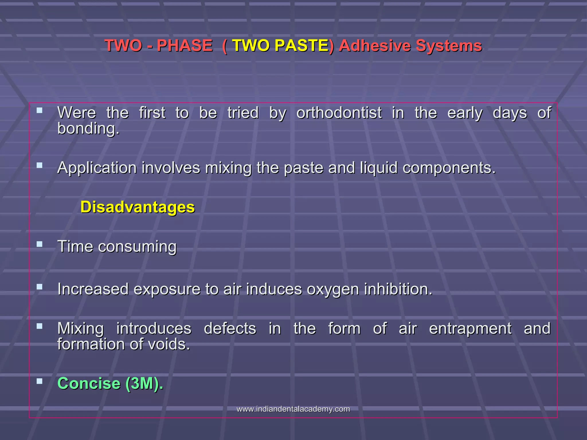 TWO - PHASE (TWO - PHASE ( TWO PASTETWO PASTE) Adhesive Systems) Adhesive Systems
 Were the first to be tried by orthodontist in the early days ofWere the first to be tried by orthodontist in the early days of
bonding.bonding.
 Application involves mixing the paste and liquid components.Application involves mixing the paste and liquid components.
DisadvantagesDisadvantages
 Time consumingTime consuming
 Increased exposure to air induces oxygen inhibition.Increased exposure to air induces oxygen inhibition.
 Mixing introduces defects in the form of air entrapment andMixing introduces defects in the form of air entrapment and
formation of voids.formation of voids.
 Concise (3M).Concise (3M).
www.indiandentalacademy.comwww.indiandentalacademy.com
 