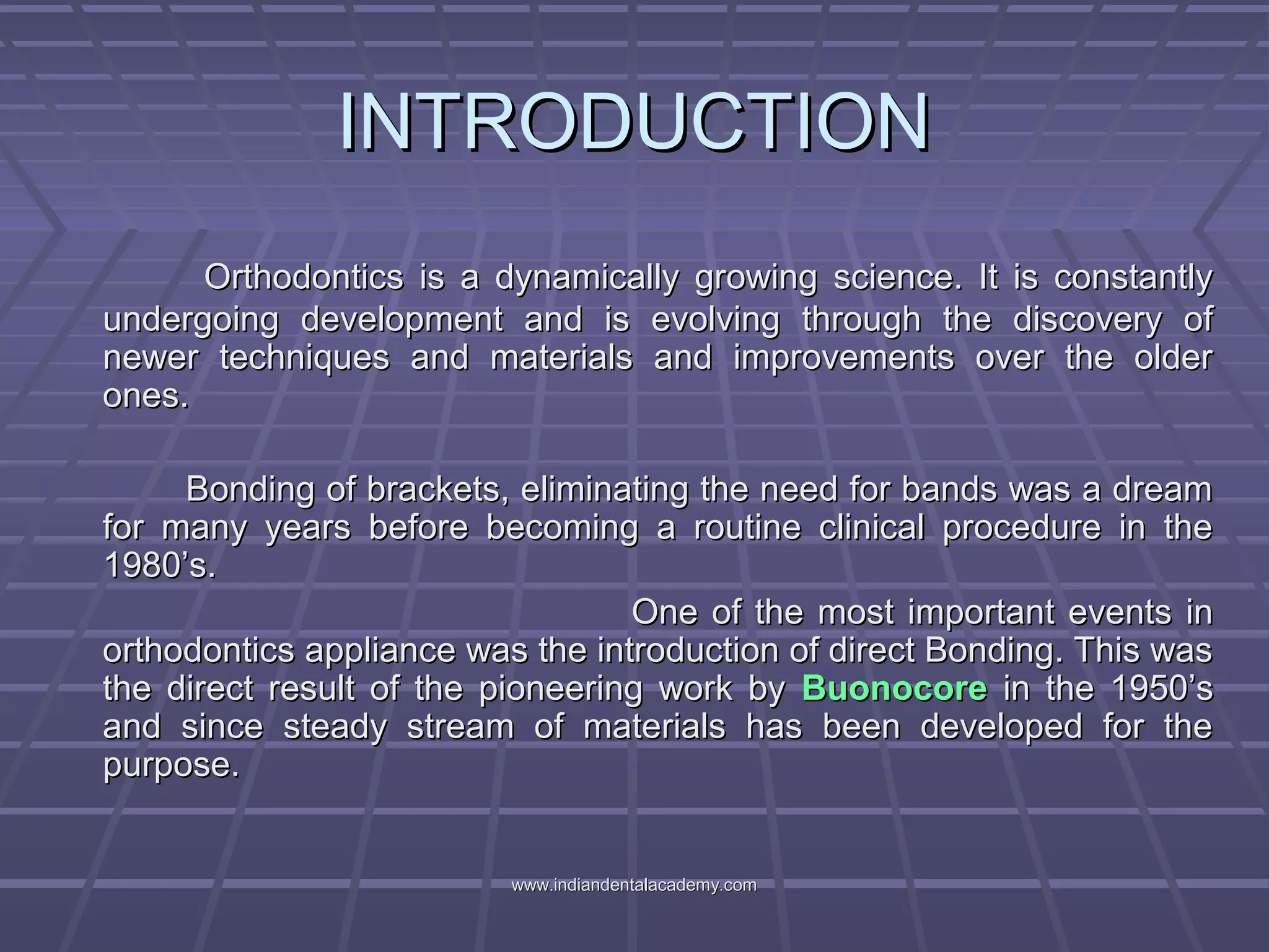 INTRODUCTIONINTRODUCTION
Orthodontics is a dynamically growing science. It is constantlyOrthodontics is a dynamically growing science. It is constantly
undergoing development and is evolving through the discovery ofundergoing development and is evolving through the discovery of
newer techniques and materials and improvements over the oldernewer techniques and materials and improvements over the older
ones.ones.
Bonding of brackets, eliminating the need for bands was a dreamBonding of brackets, eliminating the need for bands was a dream
for many years before becoming a routine clinical procedure in thefor many years before becoming a routine clinical procedure in the
1980’s.1980’s.
One of the most important events inOne of the most important events in
orthodontics appliance was the introduction of direct Bonding. This wasorthodontics appliance was the introduction of direct Bonding. This was
the direct result of the pioneering work bythe direct result of the pioneering work by BuonocoreBuonocore in the 1950’sin the 1950’s
and since steady stream of materials has been developed for theand since steady stream of materials has been developed for the
purpose.purpose.
www.indiandentalacademy.comwww.indiandentalacademy.com
 