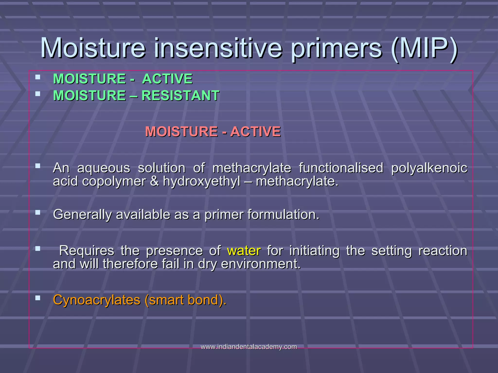 Moisture insensitive primers (MIP)Moisture insensitive primers (MIP)
 MOISTURE - ACTIVEMOISTURE - ACTIVE
 MOISTURE – RESISTANTMOISTURE – RESISTANT
MOISTURE - ACTIVEMOISTURE - ACTIVE
 An aqueous solution of methacrylate functionalised polyalkenoicAn aqueous solution of methacrylate functionalised polyalkenoic
acid copolymer & hydroxyethyl – methacrylate.acid copolymer & hydroxyethyl – methacrylate.
 Generally available as a primer formulation.Generally available as a primer formulation.
 Requires the presence ofRequires the presence of waterwater for initiating the setting reactionfor initiating the setting reaction
and will therefore fail in dry environment.and will therefore fail in dry environment.
 Cynoacrylates (smart bond).Cynoacrylates (smart bond).
www.indiandentalacademy.comwww.indiandentalacademy.com
 