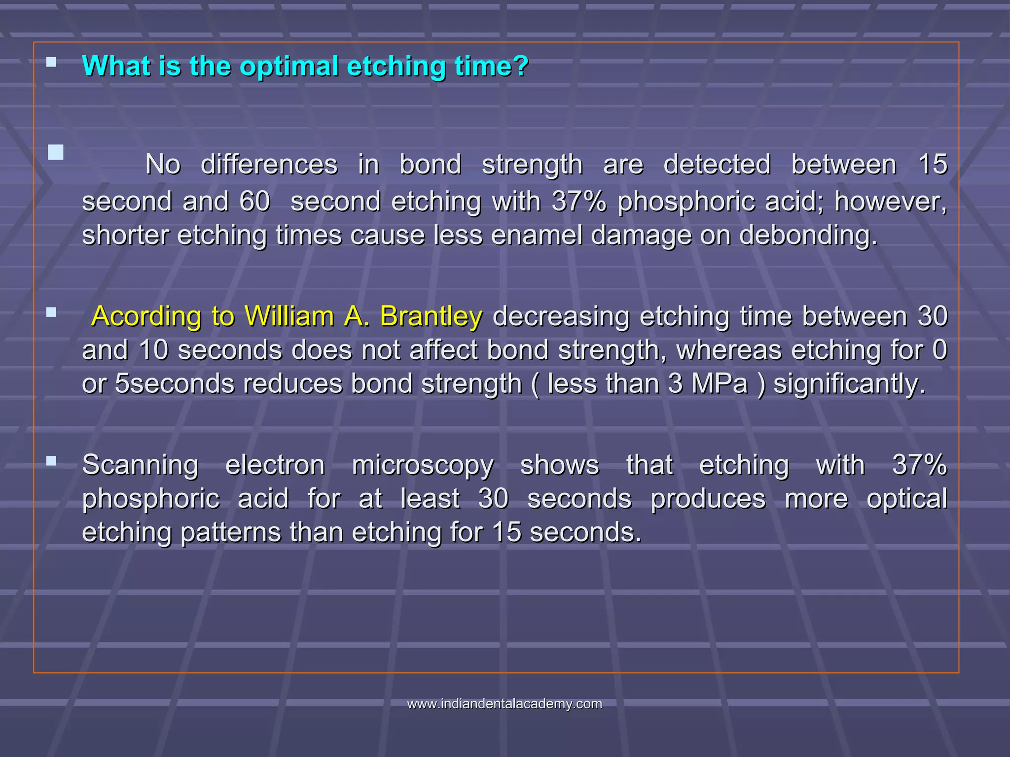  What is the optimal etching time?What is the optimal etching time?
 No differences in bond strength are detected between 15No differences in bond strength are detected between 15
second and 60 second etching with 37% phosphoric acid; however,second and 60 second etching with 37% phosphoric acid; however,
shorter etching times cause less enamel damage on debonding.shorter etching times cause less enamel damage on debonding.
 Acording to William A. BrantleyAcording to William A. Brantley decreasing etching time between 30decreasing etching time between 30
and 10 seconds does not affect bond strength, whereas etching for 0and 10 seconds does not affect bond strength, whereas etching for 0
or 5seconds reduces bond strength ( less than 3 MPa ) significantly.or 5seconds reduces bond strength ( less than 3 MPa ) significantly.
 Scanning electron microscopy shows that etching with 37%Scanning electron microscopy shows that etching with 37%
phosphoric acid for at least 30 seconds produces more opticalphosphoric acid for at least 30 seconds produces more optical
etching patterns than etching for 15 seconds.etching patterns than etching for 15 seconds.
www.indiandentalacademy.comwww.indiandentalacademy.com
 