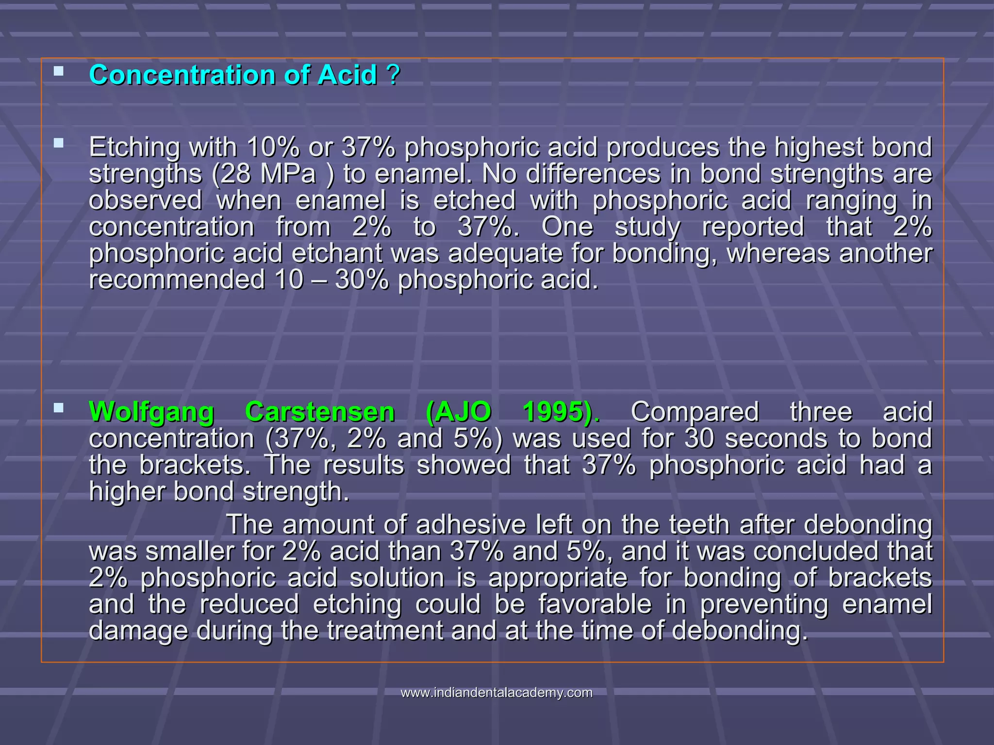  Concentration of AcidConcentration of Acid ??
 Etching with 10% or 37% phosphoric acid produces the highest bondEtching with 10% or 37% phosphoric acid produces the highest bond
strengths (28 MPa ) to enamel. No differences in bond strengths arestrengths (28 MPa ) to enamel. No differences in bond strengths are
observed when enamel is etched with phosphoric acid ranging inobserved when enamel is etched with phosphoric acid ranging in
concentration from 2% to 37%. One study reported that 2%concentration from 2% to 37%. One study reported that 2%
phosphoric acid etchant was adequate for bonding, whereas anotherphosphoric acid etchant was adequate for bonding, whereas another
recommended 10 – 30% phosphoric acid.recommended 10 – 30% phosphoric acid.
 Wolfgang Carstensen (AJO 1995)Wolfgang Carstensen (AJO 1995).. Compared three acidCompared three acid
concentration (37%, 2% and 5%) was used for 30 seconds to bondconcentration (37%, 2% and 5%) was used for 30 seconds to bond
the brackets. The results showed that 37% phosphoric acid had athe brackets. The results showed that 37% phosphoric acid had a
higher bond strength.higher bond strength.
The amount of adhesive left on the teeth after debondingThe amount of adhesive left on the teeth after debonding
was smaller for 2% acid than 37% and 5%, and it was concluded thatwas smaller for 2% acid than 37% and 5%, and it was concluded that
2% phosphoric acid solution is appropriate for bonding of brackets2% phosphoric acid solution is appropriate for bonding of brackets
and the reduced etching could be favorable in preventing enameland the reduced etching could be favorable in preventing enamel
damage during the treatment and at the time of debonding.damage during the treatment and at the time of debonding.
www.indiandentalacademy.comwww.indiandentalacademy.com
 