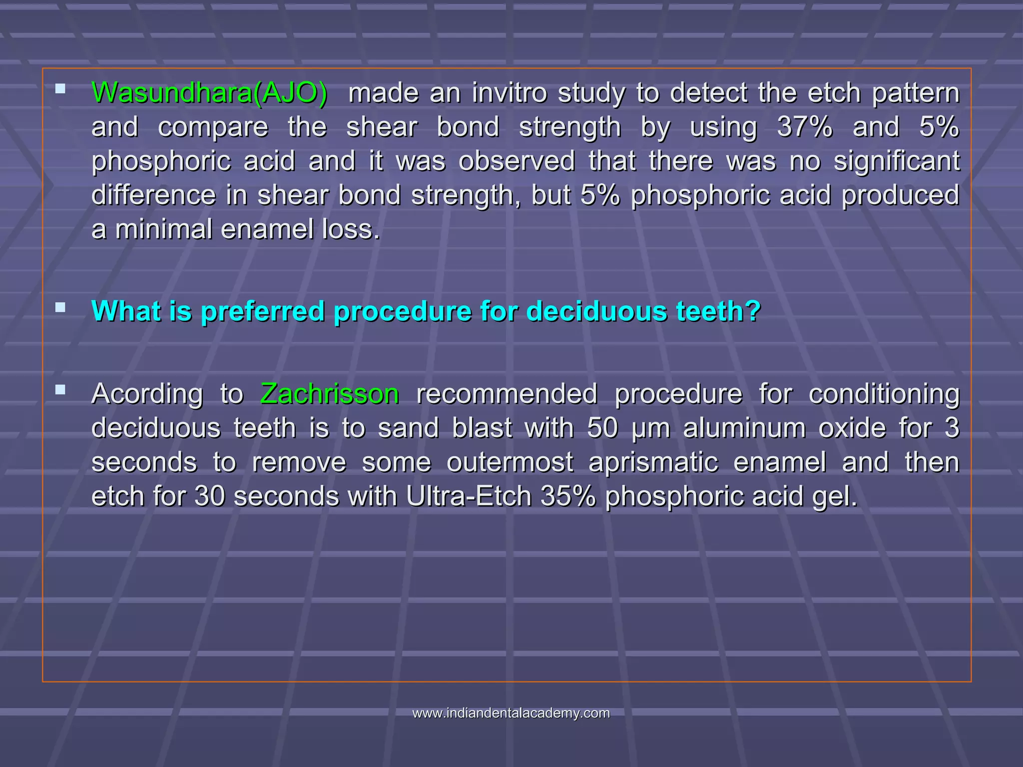  Wasundhara(AJO)Wasundhara(AJO) made an invitro study to detect the etch patternmade an invitro study to detect the etch pattern
and compare the shear bond strength by using 37% and 5%and compare the shear bond strength by using 37% and 5%
phosphoric acid and it was observed that there was no significantphosphoric acid and it was observed that there was no significant
difference in shear bond strength, but 5% phosphoric acid produceddifference in shear bond strength, but 5% phosphoric acid produced
a minimal enamel loss.a minimal enamel loss.
 What is preferred procedure for deciduous teeth?What is preferred procedure for deciduous teeth?
 Acording toAcording to ZachrissonZachrisson recommended procedure for conditioningrecommended procedure for conditioning
deciduous teeth is to sand blast with 50 μm aluminum oxide for 3deciduous teeth is to sand blast with 50 μm aluminum oxide for 3
seconds to remove some outermost aprismatic enamel and thenseconds to remove some outermost aprismatic enamel and then
etch for 30 seconds with Ultra-Etch 35% phosphoric acid gel.etch for 30 seconds with Ultra-Etch 35% phosphoric acid gel.
www.indiandentalacademy.comwww.indiandentalacademy.com
 