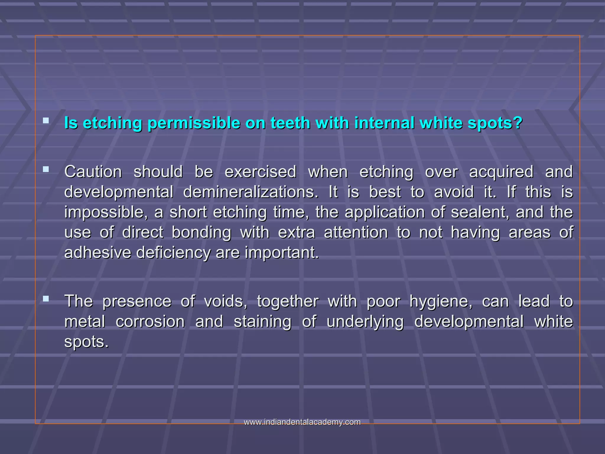  Is etching permissible on teeth with internal white spots?Is etching permissible on teeth with internal white spots?
 Caution should be exercised when etching over acquired andCaution should be exercised when etching over acquired and
developmental demineralizations. It is best to avoid it. If this isdevelopmental demineralizations. It is best to avoid it. If this is
impossible, a short etching time, the application of sealent, and theimpossible, a short etching time, the application of sealent, and the
use of direct bonding with extra attention to not having areas ofuse of direct bonding with extra attention to not having areas of
adhesive deficiency are important.adhesive deficiency are important.
 The presence of voids, together with poor hygiene, can lead toThe presence of voids, together with poor hygiene, can lead to
metal corrosion and staining of underlying developmental whitemetal corrosion and staining of underlying developmental white
spots.spots.
www.indiandentalacademy.comwww.indiandentalacademy.com
 