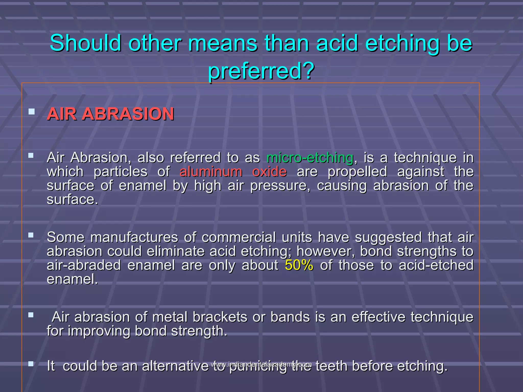 Should other means than acid etching beShould other means than acid etching be
preferred?preferred?
 AIR ABRASIONAIR ABRASION
 Air Abrasion, also referred to asAir Abrasion, also referred to as micro-etchingmicro-etching, is a technique in, is a technique in
which particles ofwhich particles of aluminum oxidealuminum oxide are propelled against theare propelled against the
surface of enamel by high air pressure, causing abrasion of thesurface of enamel by high air pressure, causing abrasion of the
surface.surface.
 Some manufactures of commercial units have suggested that airSome manufactures of commercial units have suggested that air
abrasion could eliminate acid etching; however, bond strengths toabrasion could eliminate acid etching; however, bond strengths to
air-abraded enamel are only aboutair-abraded enamel are only about 50%50% of those to acid-etchedof those to acid-etched
enamel.enamel.
 Air abrasion of metal brackets or bands is an effective techniqueAir abrasion of metal brackets or bands is an effective technique
for improving bond strength.for improving bond strength.
 It could be an alternative to pumicing the teeth before etching.It could be an alternative to pumicing the teeth before etching.www.indiandentalacademy.comwww.indiandentalacademy.com
 