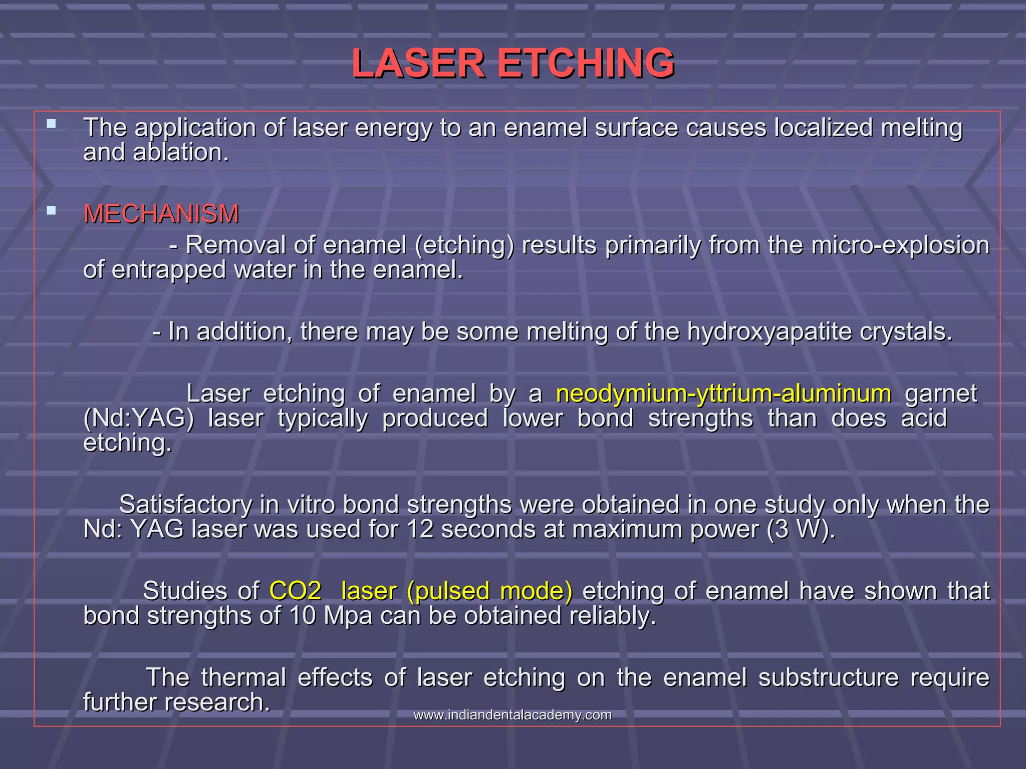 LASER ETCHINGLASER ETCHING
 The application of laser energy to an enamel surface causes localized meltingThe application of laser energy to an enamel surface causes localized melting
and ablation.and ablation.
 MECHANISMMECHANISM
- Removal of enamel (etching) results primarily from the micro-explosion- Removal of enamel (etching) results primarily from the micro-explosion
of entrapped water in the enamel.of entrapped water in the enamel.
- In addition, there may be some melting of the hydroxyapatite crystals.- In addition, there may be some melting of the hydroxyapatite crystals.
Laser etching of enamel by aLaser etching of enamel by a neodymium-yttrium-aluminumneodymium-yttrium-aluminum garnetgarnet
(Nd:YAG) laser typically produced lower bond strengths than does acid(Nd:YAG) laser typically produced lower bond strengths than does acid
etching.etching.
Satisfactory in vitro bond strengths were obtained in one study only when theSatisfactory in vitro bond strengths were obtained in one study only when the
Nd: YAG laser was used for 12 seconds at maximum power (3 W).Nd: YAG laser was used for 12 seconds at maximum power (3 W).
Studies ofStudies of CO2 laser (pulsed mode)CO2 laser (pulsed mode) etching of enamel have shown thatetching of enamel have shown that
bond strengths of 10 Mpa can be obtained reliably.bond strengths of 10 Mpa can be obtained reliably.
The thermal effects of laser etching on the enamel substructure requireThe thermal effects of laser etching on the enamel substructure require
further research.further research. www.indiandentalacademy.comwww.indiandentalacademy.com
 