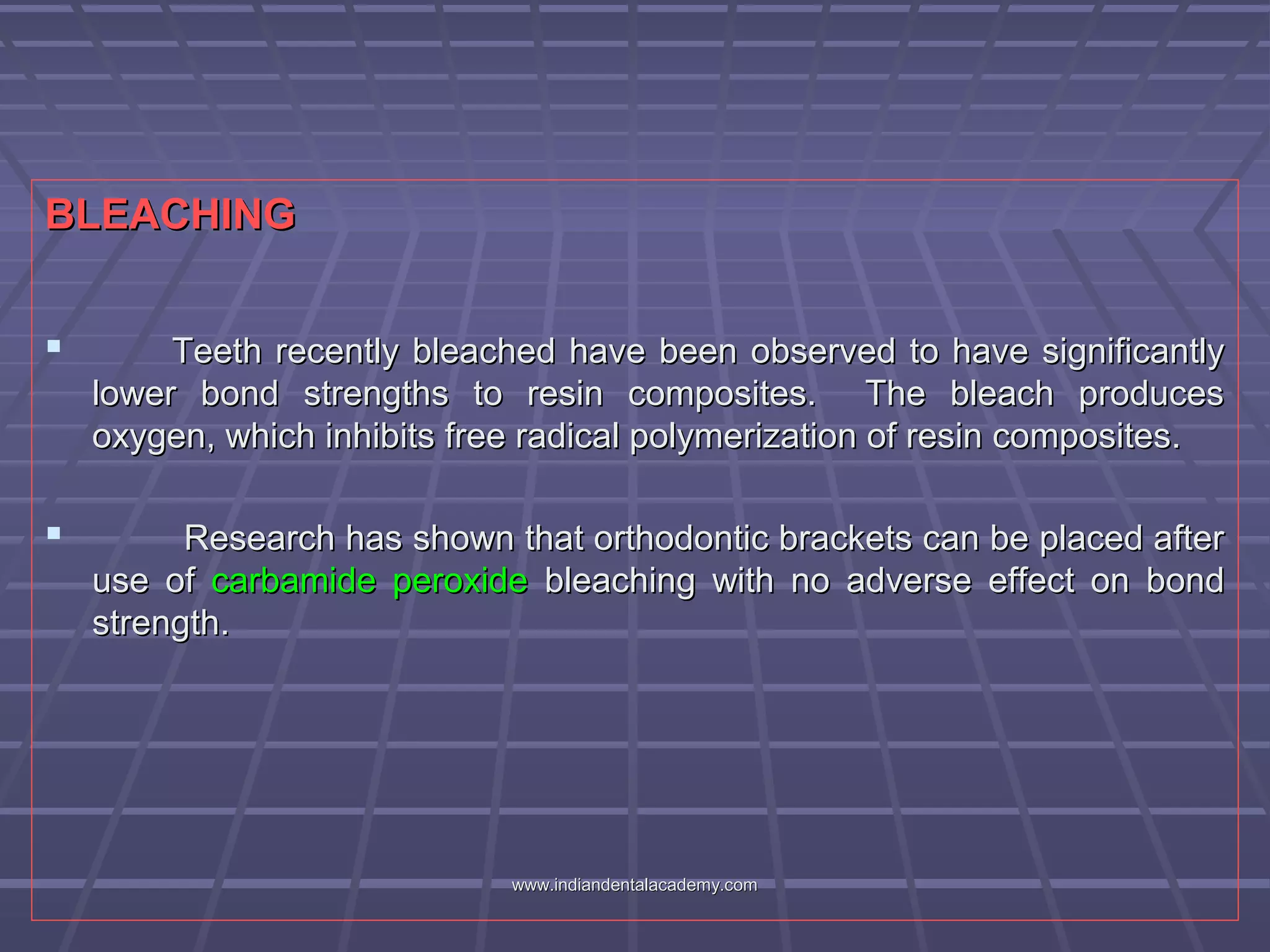 BLEACHINGBLEACHING
 Teeth recently bleached have been observed to have significantlyTeeth recently bleached have been observed to have significantly
lower bond strengths to resin composites. The bleach produceslower bond strengths to resin composites. The bleach produces
oxygen, which inhibits free radical polymerization of resin composites.oxygen, which inhibits free radical polymerization of resin composites.
 Research has shown that orthodontic brackets can be placed afterResearch has shown that orthodontic brackets can be placed after
use ofuse of carbamide peroxidecarbamide peroxide bleaching with no adverse effect on bondbleaching with no adverse effect on bond
strength.strength.
www.indiandentalacademy.comwww.indiandentalacademy.com
 